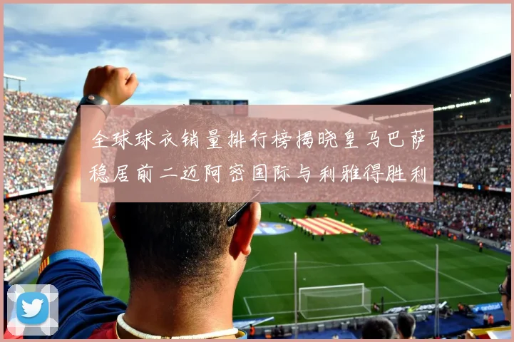 全球球衣销量排行榜揭晓皇马巴萨稳居前二迈阿密国际与利雅得胜利表现抢眼