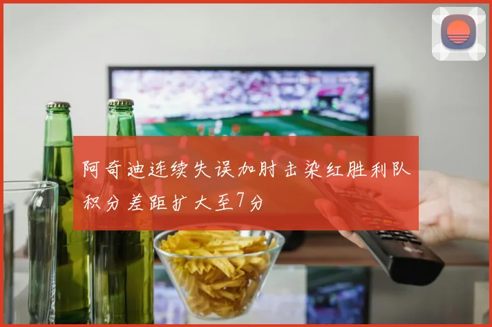 阿奇迪连续失误加肘击染红胜利队积分差距扩大至7分
