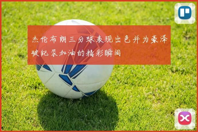 杰伦布朗三分球表现出色并为豪泽破纪录加油的精彩瞬间