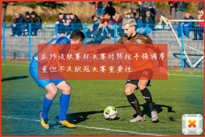 瓜帅谈联赛杯决赛对阵枪手强调尊重但不及欧冠决赛重要性