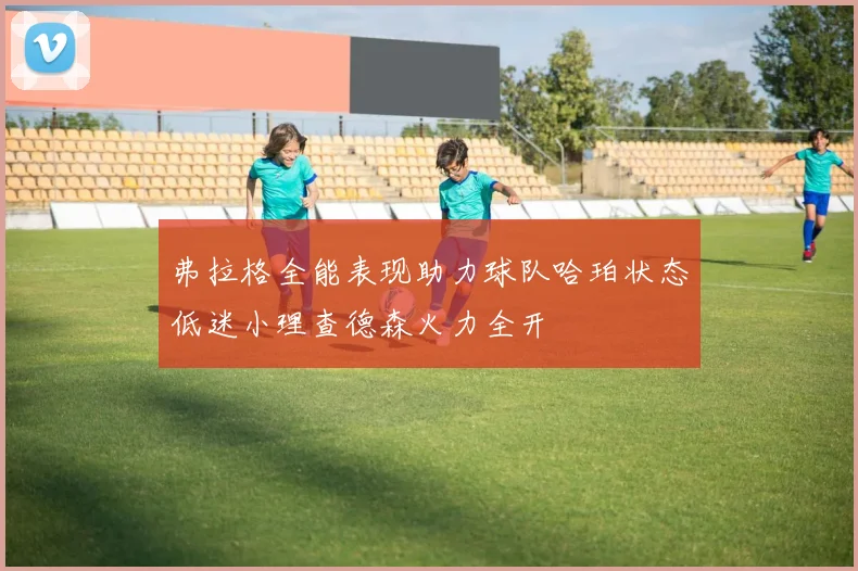 弗拉格全能表现助力球队哈珀状态低迷小理查德森火力全开